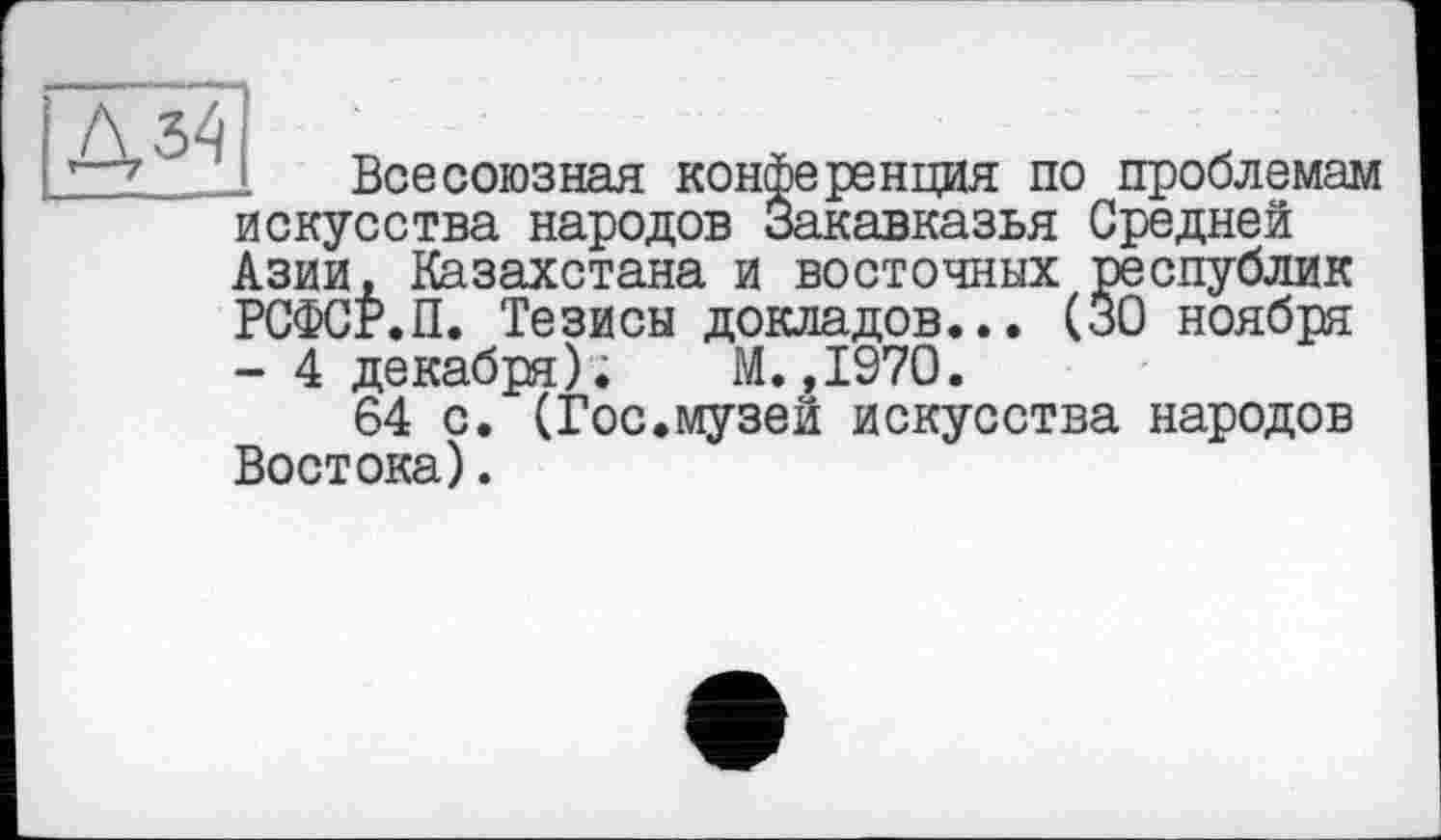 ﻿Всесоюзная конференция по проблемам искусства народов Закавказья Средней Азии, Казахстана и восточных республик РСФСР.П. Тезисы докладов... (30 ноября - 4 декабря); М.,1970.
64 с. (Гос.музей искусства народов Востока).